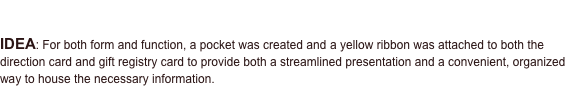 PROJECT: Baby Shower Invitation

IDEA: For both form and function, a pocket was created and a yellow ribbon was attached to both the direction card and gift registry card to provide both a streamlined presentation and a convenient, organized way to house the necessary information. 