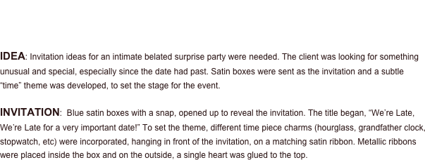 PROJECT - Anniversary Party

Invitation  • Favors  • Place Cards

IDEA: Invitation ideas for an intimate belated surprise party were needed. The client was looking for something unusual and special, especially since the date had past. Satin boxes were sent as the invitation and a subtle “time” theme was developed, to set the stage for the event.  

INVITATION:  Blue satin boxes with a snap, opened up to reveal the invitation. The title began, “We’re Late, We’re Late for a very important date!” To set the theme, different time piece charms (hourglass, grandfather clock, stopwatch, etc) were incorporated, hanging in front of the invitation, on a matching satin ribbon. Metallic ribbons were placed inside the box and on the outside, a single heart was glued to the top.
