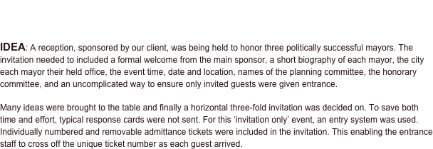 PROJECT - Corporate Event Invitations | Mayors Leadership Reception
Invitation • Sponsorship Advertising Directory


IDEA: A reception, sponsored by our client, was being held to honor three politically successful mayors. The invitation needed to included a formal welcome from the main sponsor, a short biography of each mayor, the city each mayor their held office, the event time, date and location, names of the planning committee, the honorary committee, and an uncomplicated way to ensure only invited guests were given entrance.  

Many ideas were brought to the table and finally a horizontal three-fold invitation was decided on. To save both time and effort, typical response cards were not sent. For this ‘invitation only’ event, an entry system was used. Individually numbered and removable admittance tickets were included in the invitation. This enabling the entrance staff to cross off the unique ticket number as each guest arrived.