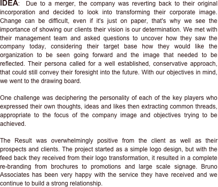 IDEA:  Due to a merger, the company was reverting back to their original incorporation and decided to look into transforming their corporate image. Change can be difficult, even if it's just on paper, that's why we see the importance of showing our clients their vision is our determination. We met with their management team and asked questions to uncover how they saw the company today, considering their target base how they would like the organization to be seen going forward and the image that needed to be reflected. Their persona called for a well established, conservative approach, that could still convey their foresight into the future. With our objectives in mind, we went to the drawing board.

One challenge was deciphering the personality of each of the key players who expressed their own thoughts, ideas and likes then extracting common threads, appropriate to the focus of the company image and objectives trying to be achieved.  

The Result was overwhelmingly positive from the client as well as their prospects and clients. The project started as a simple logo design, but with the feed back they received from their logo transformation, it resulted in a complete re-branding from brochures to promotions and large scale signage. Bruno Associates has been very happy with the service they have received and we continue to build a strong relationship.

