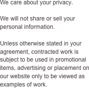 We care about your privacy.

We will not share or sell your personal information.

Unless otherwise stated in your agreement, contracted work is subject to be used in promotional items, advertising or placement on our website only to be viewed as examples of work. 