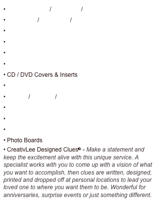 • Business Cards / Brochures / Newsletters
• Post Cards / Direct Mail / Product Sheets
• Advertisement Design 
• Packaging
• Letterhead Stationary
• Corporate Identity / Logo Design
• CD / DVD Covers & Inserts
• Corporate Function Event Invitations
• Posters / Banners / Flyers
• Custom Designed Individual Invitations
• Favors / Favor Tags / Gifts
• Special Event Photo Video Montage
• Photo Boards
• CreativLee Designed Clues® - Make a statement and keep the excitement alive with this unique service. A specialist works with you to come up with a vision of what you want to accomplish, then clues are written, designed, printed and dropped off at personal locations to lead your loved one to where you want them to be. Wonderful for anniversaries, surprise events or just something different.

