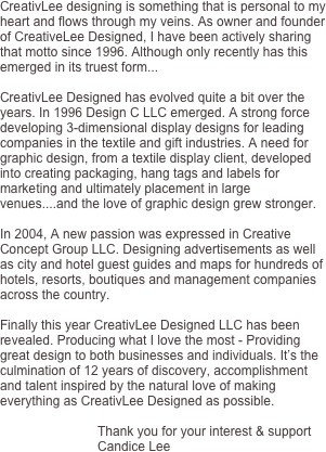 CreativLee designing is something that is personal to my heart and flows through my veins. As owner and founder of CreativeLee Designed, I have been actively sharing that motto since 1996. Although only recently has this emerged in its truest form...

CreativLee Designed has evolved quite a bit over the years. In 1996 Design C LLC emerged. A strong force developing 3-dimensional display designs for leading companies in the textile and gift industries. A need for graphic design, from a textile display client, developed into creating packaging, hang tags and labels for marketing and ultimately placement in large venues....and the love of graphic design grew stronger.

In 2004, A new passion was expressed in Creative Concept Group LLC. Designing advertisements as well as city and hotel guest guides and maps for hundreds of hotels, resorts, boutiques and management companies across the country. 

Finally this year CreativLee Designed LLC has been revealed. Producing what I love the most - Providing great design to both businesses and individuals. It’s the culmination of 12 years of discovery, accomplishment and talent inspired by the natural love of making everything as CreativLee Designed as possible.

                           Thank you for your interest & support
                           Candice Lee