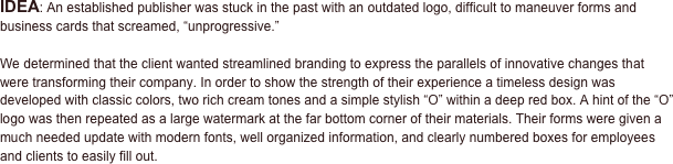 IDEA: An established publisher was stuck in the past with an outdated logo, difficult to maneuver forms and business cards that screamed, “unprogressive.” 

We determined that the client wanted streamlined branding to express the parallels of innovative changes that were transforming their company. In order to show the strength of their experience a timeless design was developed with classic colors, two rich cream tones and a simple stylish “O” within a deep red box. A hint of the “O” logo was then repeated as a large watermark at the far bottom corner of their materials. Their forms were given a much needed update with modern fonts, well organized information, and clearly numbered boxes for employees and clients to easily fill out.