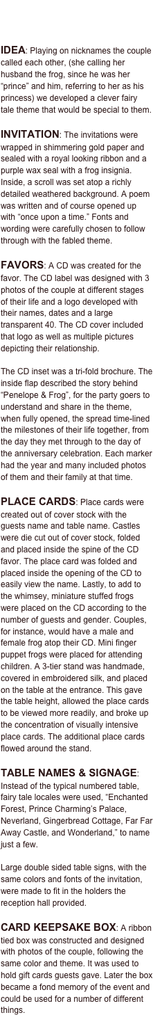 Invitation • Favors • Place Cards
Table Names and Signage • Card Box

IDEA: Playing on nicknames the couple called each other, (she calling her husband the frog, since he was her “prince” and him, referring to her as his princess) we developed a clever fairy tale theme that would be special to them.

INVITATION: The invitations were wrapped in shimmering gold paper and sealed with a royal looking ribbon and a purple wax seal with a frog insignia. Inside, a scroll was set atop a richly detailed weathered background. A poem was written and of course opened up with “once upon a time.” Fonts and wording were carefully chosen to follow through with the fabled theme.

FAVORS: A CD was created for the favor. The CD label was designed with 3 photos of the couple at different stages of their life and a logo developed with their names, dates and a large transparent 40. The CD cover included that logo as well as multiple pictures depicting their relationship. 

The CD inset was a tri-fold brochure. The inside flap described the story behind “Penelope & Frog”, for the party goers to understand and share in the theme, when fully opened, the spread time-lined the milestones of their life together, from the day they met through to the day of the anniversary celebration. Each marker had the year and many included photos of them and their family at that time. 

PLACE CARDS: Place cards were created out of cover stock with the guests name and table name. Castles were die cut out of cover stock, folded and placed inside the spine of the CD favor. The place card was folded and placed inside the opening of the CD to easily view the name. Lastly, to add to the whimsey, miniature stuffed frogs were placed on the CD according to the number of guests and gender. Couples, for instance, would have a male and female frog atop their CD. Mini finger puppet frogs were placed for attending children. A 3-tier stand was handmade, covered in embroidered silk, and placed on the table at the entrance. This gave the table height, allowed the place cards to be viewed more readily, and broke up the concentration of visually intensive place cards. The additional place cards flowed around the stand.

TABLE NAMES & SIGNAGE: Instead of the typical numbered table, fairy tale locales were used, “Enchanted Forest, Prince Charming’s Palace, Neverland, Gingerbread Cottage, Far Far Away Castle, and Wonderland,” to name just a few. 

Large double sided table signs, with the same colors and fonts of the invitation, were made to fit in the holders the reception hall provided.

CARD KEEPSAKE BOX: A ribbon tied box was constructed and designed with photos of the couple, following the same color and theme. It was used to hold gift cards guests gave. Later the box became a fond memory of the event and could be used for a number of different things. 
