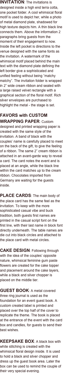 

INVITATION: The invitations is designed inside a high end terra cotta, one pocket folder. A cool whimsical floral motif is used to depict her, while a photo of metal diamond plate, shadowed for high texture depicts him. A thin black line connects them. Above the information 2 paragraphs bring guests from the moment of their engagement to now. Inside the left pocket is directions to the venue designed with the same fonts as the invitation. A watermark of the whimsical motif placed behind the main text with the diamond plate defining the left border give a sophisticated and unified feeling without being “matchy matchy”. The invitation folder is wrapped in 2” wide cream ribbon and sealed with a large raised velvet rectangle with a graphical section of the floral motif. Rich silver envelopes are purchased to highlight the metal - the stage is set.

FAVORS with CUSTOM WRAPPING PAPER: Custom designed and printed wrapping paper is created with the same style of the invitation. A band of black with the couples’ name is carefully placed to meet on the back of the gift, to give the feeling of a ribbon. The same 2” cream ribbon is attached in an avant-garde way to reveal a card. The card notes the event and is placed at an angle, while the black line within the card matches up to the cream ribbon. Chocolates imported from Germany are waiting for the guests inside.

PLACE CARDS: The main body of the place card has the same feel as the invitation. To keep with the more sophisticated casual vibe and buck tradition, both guests first names are printed in the casual script font on the first line, with their last name in block font directly underneath. The table names are die cut into black circles and attached to the place card with metal circles.

CAKE DESIGN: Following through with the idea of the couples’ opposite nature, whimsical feminine gum paste flowers are created for the cake topper and placement around the cake layers, while a black and silver chopper is placed on the middle tier. 

GUEST BOOK: A metal covered three ring journal is used as the foundation for an event guest book. A custom created label is printed and placed over the top half of the cover to replicate the theme. The book is placed at the entrance of the event with the card box and candles, for guests to send their best wishes.

KEEPSAKE BOX: A black box with white stitching is created with the whimsical floral design inside. It is used to hold a black and silver chopper and dress up the guest book area. Later the box can be used to remind the couple of their very special evening. 
